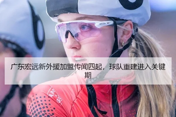 广东宏远新外援加盟传闻四起，球队重建进入关键期（leyu）